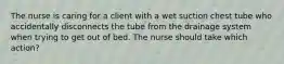 The nurse is caring for a client with a wet suction chest tube who accidentally disconnects the tube from the drainage system when trying to get out of bed. The nurse should take which action?