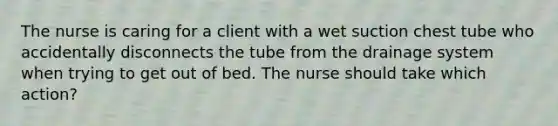 The nurse is caring for a client with a wet suction chest tube who accidentally disconnects the tube from the drainage system when trying to get out of bed. The nurse should take which action?