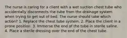 The nurse is caring for a client with a wet suction chest tube who accidentally disconnects the tube from the drainage system when trying to get out of bed. The nurse should take which action? 1. Replace the chest tube system. 2. Place the client in a prone position. 3. Immerse the end of the tube in sterile saline. 4. Place a sterile dressing over the end of the chest tube.