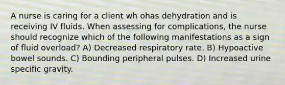 A nurse is caring for a client wh ohas dehydration and is receiving IV fluids. When assessing for complications, the nurse should recognize which of the following manifestations as a sign of fluid overload? A) Decreased respiratory rate. B) Hypoactive bowel sounds. C) Bounding peripheral pulses. D) Increased urine specific gravity.