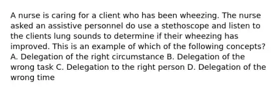 A nurse is caring for a client who has been wheezing. The nurse asked an assistive personnel do use a stethoscope and listen to the clients lung sounds to determine if their wheezing has improved. This is an example of which of the following concepts? A. Delegation of the right circumstance B. Delegation of the wrong task C. Delegation to the right person D. Delegation of the wrong time