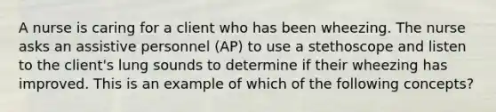 A nurse is caring for a client who has been wheezing. The nurse asks an assistive personnel (AP) to use a stethoscope and listen to the client's lung sounds to determine if their wheezing has improved. This is an example of which of the following concepts?