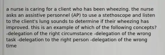 a nurse is caring for a client who has been wheezing. the nurse asks an assistive personnel (AP) to use a stethoscope and listen to the client's lung sounds to determine if their wheezing has improved. this is an example of which of the following concepts? -delegation of the right circumstance -delegation of the wrong task -delegation to the right person -delegation of the wrong time