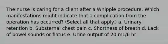 The nurse is caring for a client after a Whipple procedure. Which manifestations might indicate that a complication from the operation has occurred? (Select all that apply.) a. Urinary retention b. Substernal chest pain c. Shortness of breath d. Lack of bowel sounds or flatus e. Urine output of 20 mL/6 hr