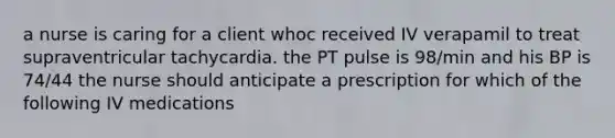 a nurse is caring for a client whoc received IV verapamil to treat supraventricular tachycardia. the PT pulse is 98/min and his BP is 74/44 the nurse should anticipate a prescription for which of the following IV medications