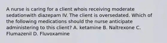 A nurse is caring for a client whois receiving moderate sedationwith diazepam IV. The client is oversedated. Which of the following medications should the nurse anticipate administering to this client? A. ketamine B. Naltrexone C. Flumazenil D. Fluvoxamine