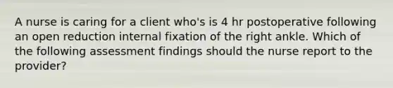 A nurse is caring for a client who's is 4 hr postoperative following an open reduction internal fixation of the right ankle. Which of the following assessment findings should the nurse report to the provider?