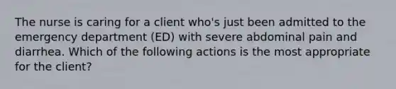 The nurse is caring for a client who's just been admitted to the emergency department (ED) with severe abdominal pain and diarrhea. Which of the following actions is the most appropriate for the client?