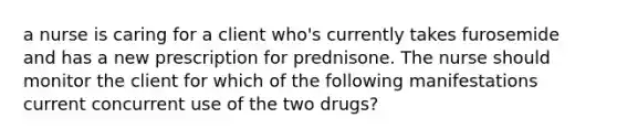 a nurse is caring for a client who's currently takes furosemide and has a new prescription for prednisone. The nurse should monitor the client for which of the following manifestations current concurrent use of the two drugs?