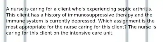 A nurse is caring for a client who's experiencing septic arthritis. This client has a history of immunosuppressive therapy and the immune system is currently depressed. Which assignment is the most appropriate for the nurse caring for this client? The nurse is caring for this client on the intensive care unit.