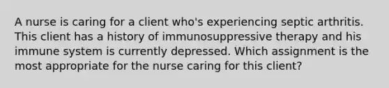 A nurse is caring for a client who's experiencing septic arthritis. This client has a history of immunosuppressive therapy and his immune system is currently depressed. Which assignment is the most appropriate for the nurse caring for this client?