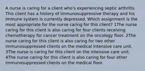 A nurse is caring for a client who's experiencing septic arthritis. This client has a history of immunosuppressive therapy and his immune system is currently depressed. Which assignment is the most appropriate for the nurse caring for this client? 1The nurse caring for this client is also caring for four clients receiving chemotherapy for cancer treatment on the oncology floor. 2The nurse caring for this client is also caring for two other immunosuppressed clients on the medical intensive care unit. 3The nurse is caring for this client on the intensive care unit. 4The nurse caring for this client is also caring for four other immunosuppressed clients on the medical floor.