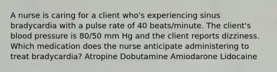 A nurse is caring for a client who's experiencing sinus bradycardia with a pulse rate of 40 beats/minute. The client's <a href='https://www.questionai.com/knowledge/kD0HacyPBr-blood-pressure' class='anchor-knowledge'>blood pressure</a> is 80/50 mm Hg and the client reports dizziness. Which medication does the nurse anticipate administering to treat bradycardia? Atropine Dobutamine Amiodarone Lidocaine