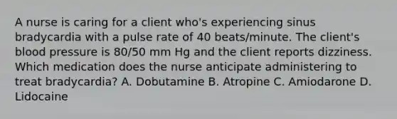 A nurse is caring for a client who's experiencing sinus bradycardia with a pulse rate of 40 beats/minute. The client's blood pressure is 80/50 mm Hg and the client reports dizziness. Which medication does the nurse anticipate administering to treat bradycardia? A. Dobutamine B. Atropine C. Amiodarone D. Lidocaine