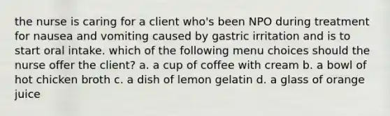 the nurse is caring for a client who's been NPO during treatment for nausea and vomiting caused by gastric irritation and is to start oral intake. which of the following menu choices should the nurse offer the client? a. a cup of coffee with cream b. a bowl of hot chicken broth c. a dish of lemon gelatin d. a glass of orange juice