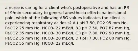 a nurse is caring for a client who's postoperative and has an RR of 9/min secondary to general anesthesia effects na incisional pain. which of the following ABG values indicates the client is experiencing respiratory acidosis? A.) pH 7.50, PO2 95 mm Hg, PaCO2 25 mm Hg, HCO3- 22 mEq/L B.) pH 7.50, PO2 87 mm Hg, PaCO2 35 mm Hg, HCO3- 30 mEq/L C.) pH 7.30, PO2 90 mm Hg, PaCO2 35 mm Hg, HCO3- 20 mEq/L D.) pH 7.30, PO2 80 mm Hg, PaCO2 55 mm Hg, HCO3- 22 mEq/L