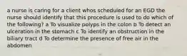 a nurse is caring for a client whos scheduled for an EGD the nurse should identify that this procedure is used to do which of the following? a To visualize polyps in the colon b To detect an ulceration in the stomach c To identify an obstruction in the biliary tract d To determine the presence of free air in the abdomen