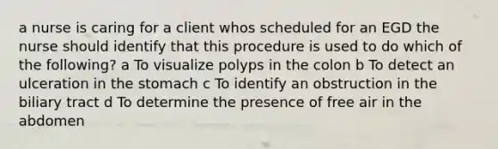 a nurse is caring for a client whos scheduled for an EGD the nurse should identify that this procedure is used to do which of the following? a To visualize polyps in the colon b To detect an ulceration in the stomach c To identify an obstruction in the biliary tract d To determine the presence of free air in the abdomen