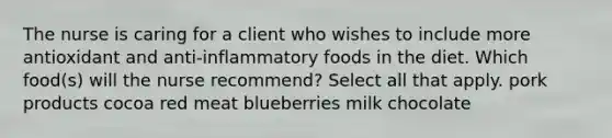 The nurse is caring for a client who wishes to include more antioxidant and anti-inflammatory foods in the diet. Which food(s) will the nurse recommend? Select all that apply. pork products cocoa red meat blueberries milk chocolate