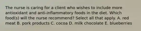 The nurse is caring for a client who wishes to include more antioxidant and anti-inflammatory foods in the diet. Which food(s) will the nurse recommend? Select all that apply. A. red meat B. pork products C. cocoa D. milk chocolate E. blueberries