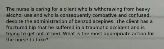 The nurse is caring for a client who is withdrawing from heavy alcohol use and who is consequently combative and confused, despite the administration of benzodiazepines. The client has a fractured hip that he suffered in a traumatic accident and is trying to get out of bed. What is the most appropriate action for the nurse to take?