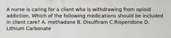 A nurse is caring for a client who is withdrawing from opioid addiction. Which of the following medications should be included in client care? A. methadone B. Disulfiram C.Risperidone D. Lithium Carbonate