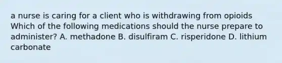 a nurse is caring for a client who is withdrawing from opioids Which of the following medications should the nurse prepare to administer? A. methadone B. disulfiram C. risperidone D. lithium carbonate