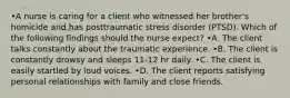 •A nurse is caring for a client who witnessed her brother's homicide and has posttraumatic stress disorder (PTSD). Which of the following findings should the nurse expect? •A. The client talks constantly about the traumatic experience. •B. The client is constantly drowsy and sleeps 11-12 hr daily. •C. The client is easily startled by loud voices. •D. The client reports satisfying personal relationships with family and close friends.