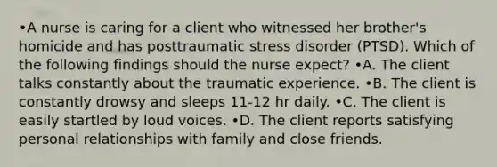 •A nurse is caring for a client who witnessed her brother's homicide and has posttraumatic stress disorder (PTSD). Which of the following findings should the nurse expect? •A. The client talks constantly about the traumatic experience. •B. The client is constantly drowsy and sleeps 11-12 hr daily. •C. The client is easily startled by loud voices. •D. The client reports satisfying personal relationships with family and close friends.