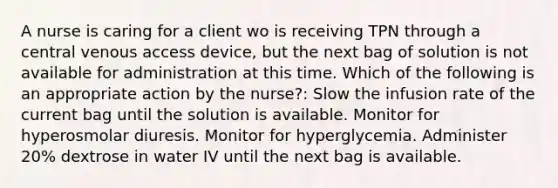 A nurse is caring for a client wo is receiving TPN through a central venous access device, but the next bag of solution is not available for administration at this time. Which of the following is an appropriate action by the nurse?: Slow the infusion rate of the current bag until the solution is available. Monitor for hyperosmolar diuresis. Monitor for hyperglycemia. Administer 20% dextrose in water IV until the next bag is available.