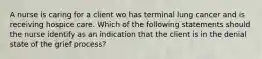 A nurse is caring for a client wo has terminal lung cancer and is receiving hospice care. Which of the following statements should the nurse identify as an indication that the client is in the denial state of the grief process?