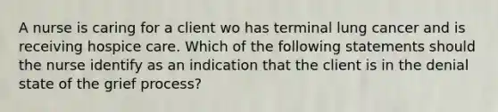 A nurse is caring for a client wo has terminal lung cancer and is receiving hospice care. Which of the following statements should the nurse identify as an indication that the client is in the denial state of the grief process?