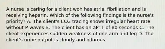 A nurse is caring for a client woh has atrial fibrillation and is receiving heparin. Which of the following findings is the nurse's priority? A. The client's ECG tracing shows irregular heart rate without P waves B. The client has an aPTT of 80 seconds C. The client experiences sudden weakness of one arm and leg D. The client's urine output is cloudy and odorous