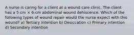 A nurse is caring for a client at a wound care clinic. The client has a 5-cm × 6-cm abdominal wound dehiscence. Which of the following types of wound repair would the nurse expect with this wound? a) Tertiary intention b) Desiccation c) Primary intention d) Secondary intention