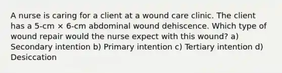 A nurse is caring for a client at a wound care clinic. The client has a 5-cm × 6-cm abdominal wound dehiscence. Which type of wound repair would the nurse expect with this wound? a) Secondary intention b) Primary intention c) Tertiary intention d) Desiccation