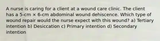 A nurse is caring for a client at a wound care clinic. The client has a 5-cm × 6-cm abdominal wound dehiscence. Which type of wound repair would the nurse expect with this wound? a) Tertiary intention b) Desiccation c) Primary intention d) Secondary intention