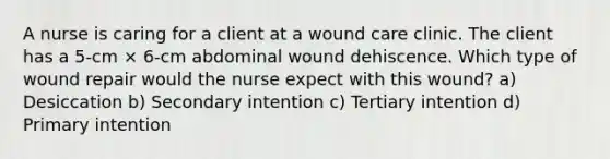 A nurse is caring for a client at a wound care clinic. The client has a 5-cm × 6-cm abdominal wound dehiscence. Which type of wound repair would the nurse expect with this wound? a) Desiccation b) Secondary intention c) Tertiary intention d) Primary intention