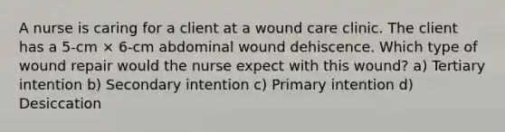 A nurse is caring for a client at a wound care clinic. The client has a 5-cm × 6-cm abdominal wound dehiscence. Which type of wound repair would the nurse expect with this wound? a) Tertiary intention b) Secondary intention c) Primary intention d) Desiccation