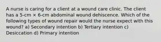 A nurse is caring for a client at a wound care clinic. The client has a 5-cm × 6-cm abdominal wound dehiscence. Which of the following types of wound repair would the nurse expect with this wound? a) Secondary intention b) Tertiary intention c) Desiccation d) Primary intention