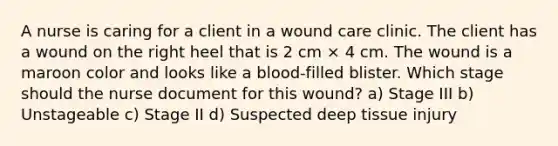 A nurse is caring for a client in a wound care clinic. The client has a wound on the right heel that is 2 cm × 4 cm. The wound is a maroon color and looks like a blood-filled blister. Which stage should the nurse document for this wound? a) Stage III b) Unstageable c) Stage II d) Suspected deep tissue injury