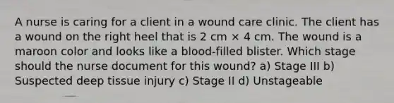 A nurse is caring for a client in a wound care clinic. The client has a wound on the right heel that is 2 cm × 4 cm. The wound is a maroon color and looks like a blood-filled blister. Which stage should the nurse document for this wound? a) Stage III b) Suspected deep tissue injury c) Stage II d) Unstageable