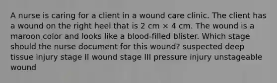 A nurse is caring for a client in a wound care clinic. The client has a wound on the right heel that is 2 cm × 4 cm. The wound is a maroon color and looks like a blood-filled blister. Which stage should the nurse document for this wound? suspected deep tissue injury stage II wound stage III pressure injury unstageable wound