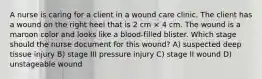 A nurse is caring for a client in a wound care clinic. The client has a wound on the right heel that is 2 cm × 4 cm. The wound is a maroon color and looks like a blood-filled blister. Which stage should the nurse document for this wound? A) suspected deep tissue injury B) stage III pressure injury C) stage II wound D) unstageable wound