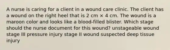 A nurse is caring for a client in a wound care clinic. The client has a wound on the right heel that is 2 cm × 4 cm. The wound is a maroon color and looks like a blood-filled blister. Which stage should the nurse document for this wound? unstageable wound stage III pressure injury stage II wound suspected deep tissue injury