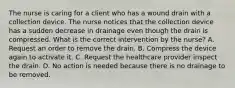 The nurse is caring for a client who has a wound drain with a collection device. The nurse notices that the collection device has a sudden decrease in drainage even though the drain is compressed. What is the correct intervention by the nurse? A. Request an order to remove the drain. B. Compress the device again to activate it. C. Request the healthcare provider inspect the drain. D. No action is needed because there is no drainage to be removed.