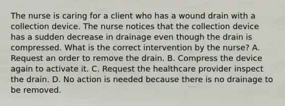 The nurse is caring for a client who has a wound drain with a collection device. The nurse notices that the collection device has a sudden decrease in drainage even though the drain is compressed. What is the correct intervention by the nurse? A. Request an order to remove the drain. B. Compress the device again to activate it. C. Request the healthcare provider inspect the drain. D. No action is needed because there is no drainage to be removed.