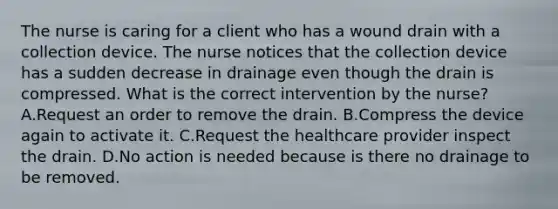 The nurse is caring for a client who has a wound drain with a collection device. The nurse notices that the collection device has a sudden decrease in drainage even though the drain is compressed. What is the correct intervention by the nurse? A.Request an order to remove the drain. B.Compress the device again to activate it. C.Request the healthcare provider inspect the drain. D.No action is needed because is there no drainage to be removed.