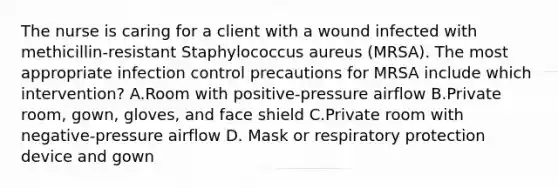 The nurse is caring for a client with a wound infected with methicillin-resistant Staphylococcus aureus (MRSA). The most appropriate infection control precautions for MRSA include which intervention? A.Room with positive-pressure airflow B.Private room, gown, gloves, and face shield C.Private room with negative-pressure airflow D. Mask or respiratory protection device and gown