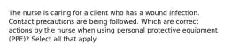 The nurse is caring for a client who has a wound infection. Contact precautions are being followed. Which are correct actions by the nurse when using personal protective equipment (PPE)? Select all that apply.