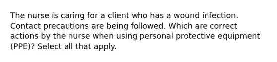 The nurse is caring for a client who has a wound infection. Contact precautions are being followed. Which are correct actions by the nurse when using personal protective equipment (PPE)? Select all that apply.